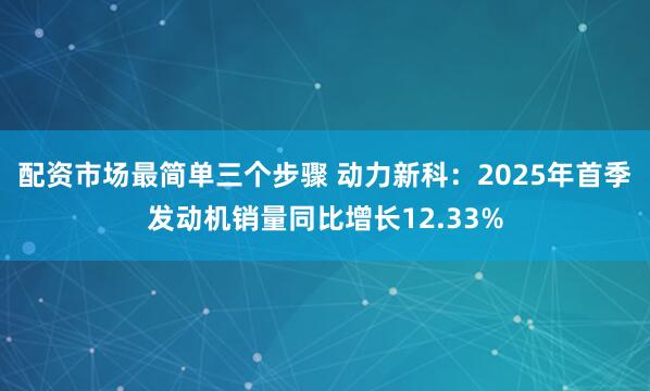 配资市场最简单三个步骤 动力新科：2025年首季发动机销量同比增长12.33%