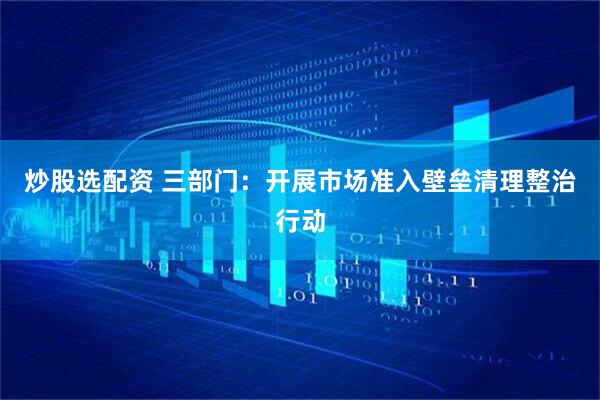 炒股选配资 三部门：开展市场准入壁垒清理整治行动