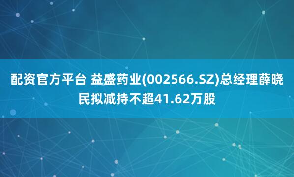 配资官方平台 益盛药业(002566.SZ)总经理薛晓民拟减持不超41.62万股