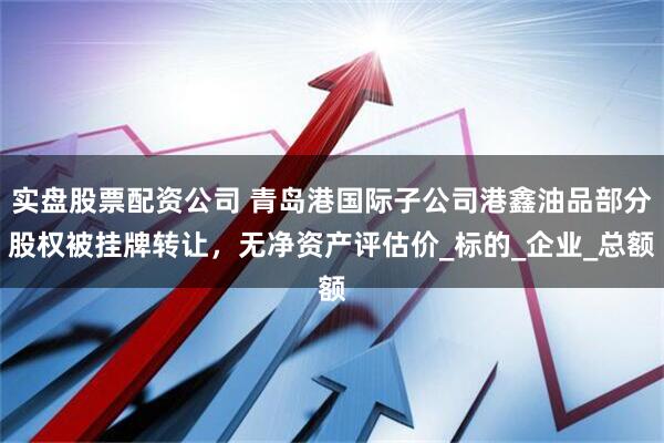 实盘股票配资公司 青岛港国际子公司港鑫油品部分股权被挂牌转让，无净资产评估价_标的_企业_总额