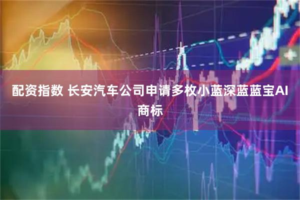 配资指数 长安汽车公司申请多枚小蓝深蓝蓝宝AI商标
