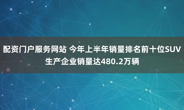配资门户服务网站 今年上半年销量排名前十位SUV生产企业销量达480.2万辆