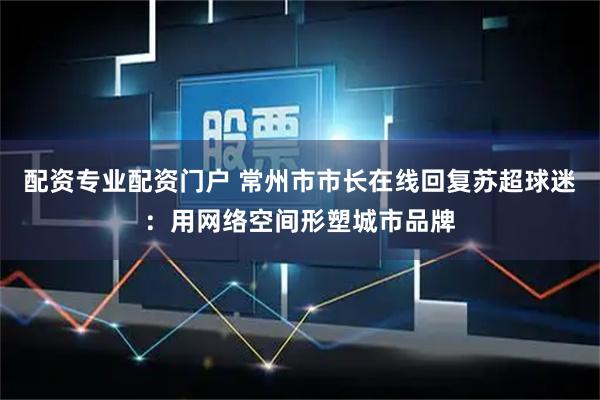 配资专业配资门户 常州市市长在线回复苏超球迷：用网络空间形塑城市品牌