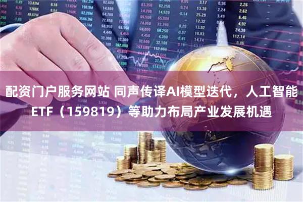 配资门户服务网站 同声传译AI模型迭代，人工智能ETF（159819）等助力布局产业发展机遇
