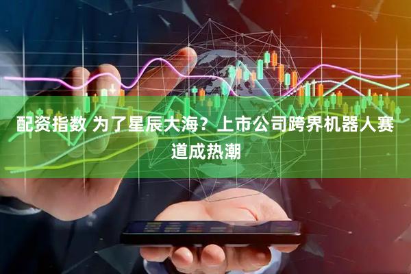 配资指数 为了星辰大海？上市公司跨界机器人赛道成热潮