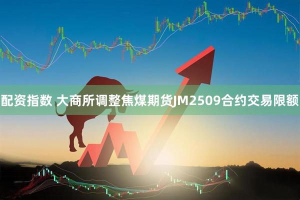 配资指数 大商所调整焦煤期货JM2509合约交易限额