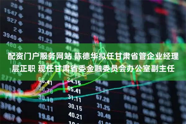 配资门户服务网站 陈德华拟任甘肃省管企业经理层正职 现任甘肃省委金融委员会办公室副主任
