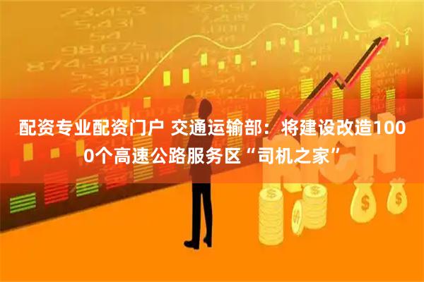 配资专业配资门户 交通运输部：将建设改造1000个高速公路服务区“司机之家”