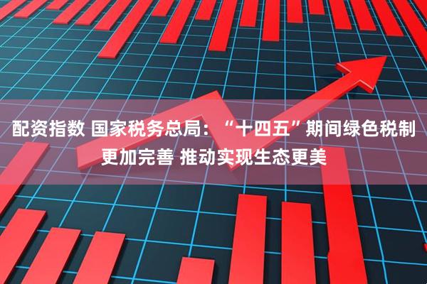 配资指数 国家税务总局：“十四五”期间绿色税制更加完善 推动实现生态更美