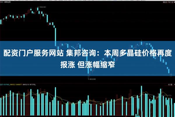 配资门户服务网站 集邦咨询：本周多晶硅价格再度报涨 但涨幅缩窄