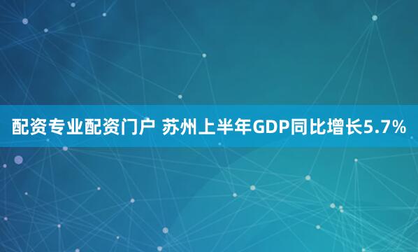 配资专业配资门户 苏州上半年GDP同比增长5.7%