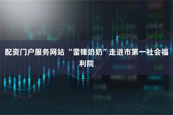配资门户服务网站 “雷锋奶奶”走进市第一社会福利院