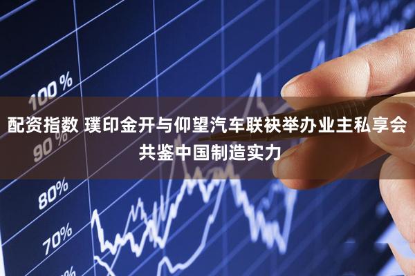 配资指数 璞印金开与仰望汽车联袂举办业主私享会 共鉴中国制造实力