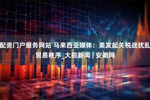 配资门户服务网站 马来西亚媒体：美发起关税战扰乱贸易秩序_大皖新闻 | 安徽网