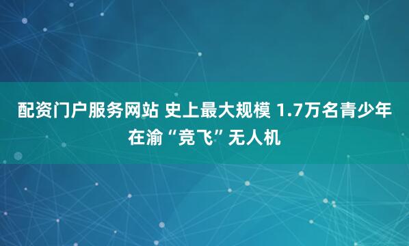 配资门户服务网站 史上最大规模 1.7万名青少年在渝“竞飞”无人机