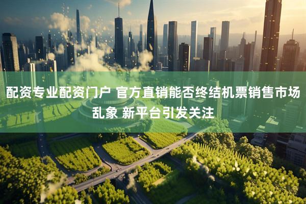 配资专业配资门户 官方直销能否终结机票销售市场乱象 新平台引发关注