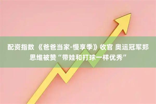 配资指数 《爸爸当家·慢享季》收官 奥运冠军郑思维被赞“带娃和打球一样优秀”