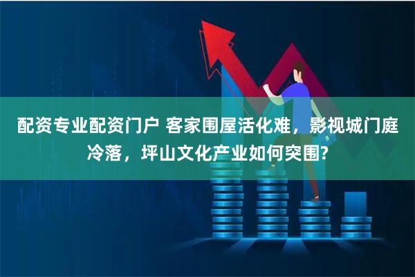 配资专业配资门户 客家围屋活化难，影视城门庭冷落，坪山文化产业如何突围?