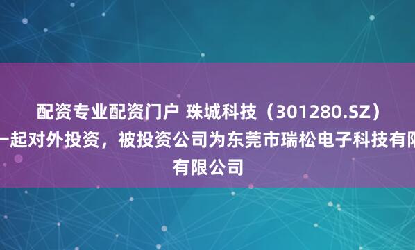 配资专业配资门户 珠城科技（301280.SZ）新增一起对外投资，被投资公司为东莞市瑞松电子科技有限公司