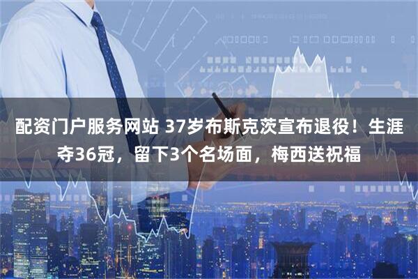配资门户服务网站 37岁布斯克茨宣布退役！生涯夺36冠，留下3个名场面，梅西送祝福