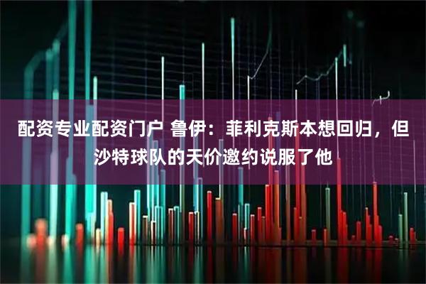 配资专业配资门户 鲁伊：菲利克斯本想回归，但沙特球队的天价邀约说服了他