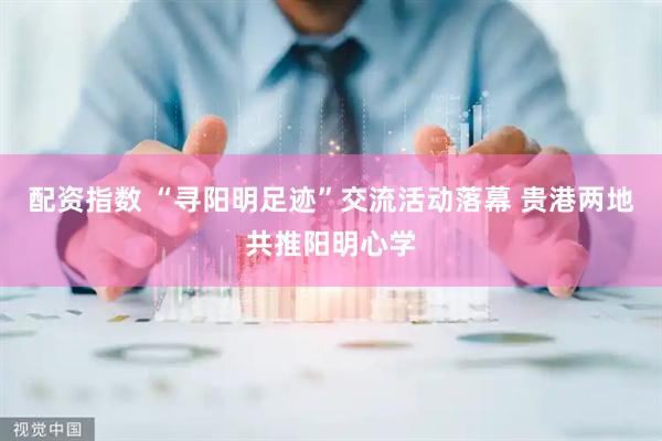 配资指数 “寻阳明足迹”交流活动落幕 贵港两地共推阳明心学