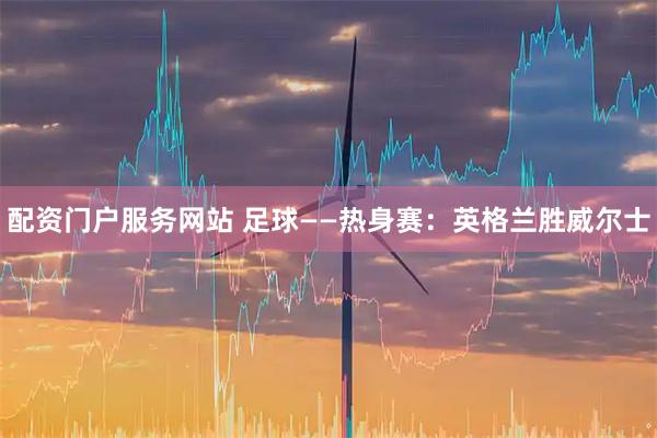 配资门户服务网站 足球——热身赛:英格兰胜威尔士