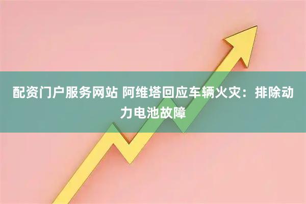 配资门户服务网站 阿维塔回应车辆火灾：排除动力电池故障