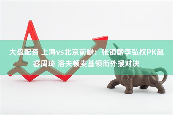 大盘配资 上海vs北京前瞻：张镇麟李弘权PK赵睿周琦 洛夫顿麦基领衔外援对决