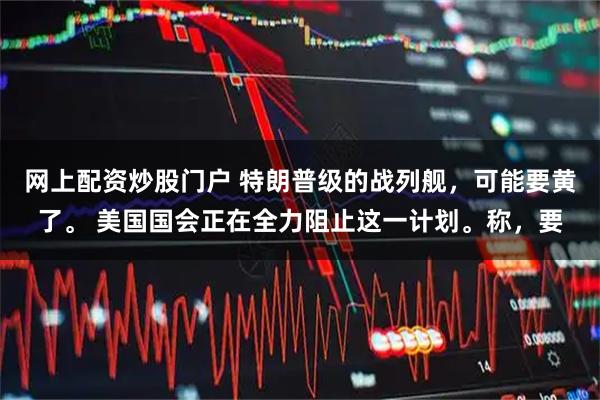 网上配资炒股门户 特朗普级的战列舰，可能要黄了。 美国国会正在全力阻止这一计划。称，要