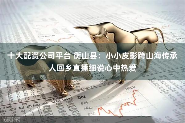 十大配资公司平台 衡山县：小小皮影跨山海传承人回乡直播细说心中热爱