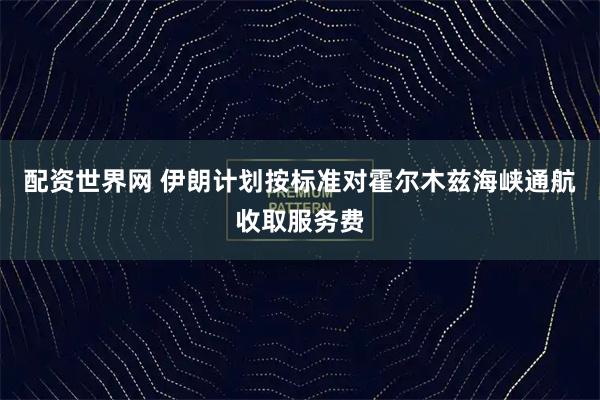 配资世界网 伊朗计划按标准对霍尔木兹海峡通航收取服务费