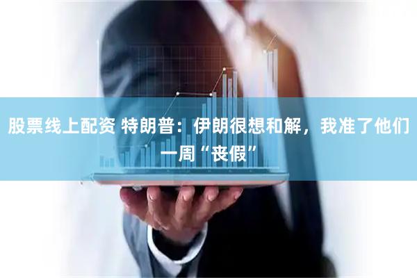 股票线上配资 特朗普：伊朗很想和解，我准了他们一周“丧假”