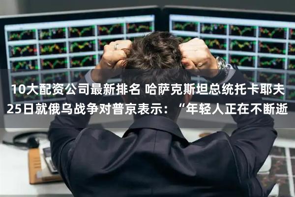 10大配资公司最新排名 哈萨克斯坦总统托卡耶夫25日就俄乌战争对普京表示：“年轻人正在不断逝